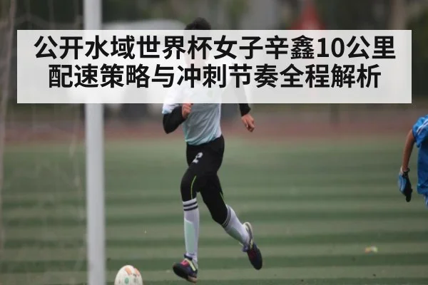 公开水域世界杯女子辛鑫10公里配速策略与冲刺节奏全程解析