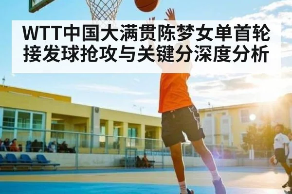 WTT中国大满贯陈梦女单首轮接发球抢攻与关键分深度分析