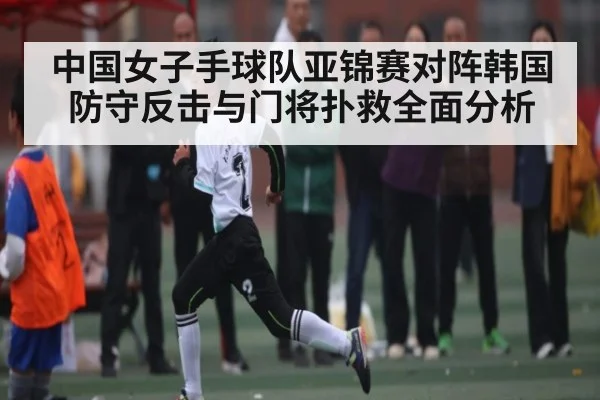 中国女子手球队亚锦赛对阵韩国防守反击与门将扑救全面分析