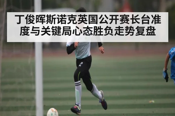 丁俊晖斯诺克英国公开赛长台准度与关键局心态胜负走势复盘