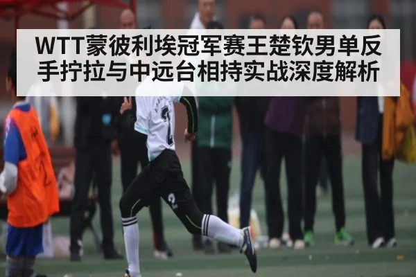 WTT蒙彼利埃冠军赛王楚钦男单反手拧拉与中远台相持实战深度解析